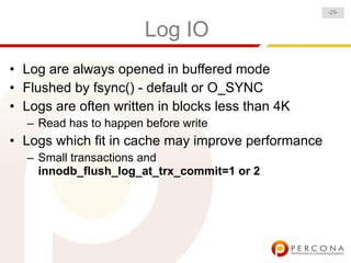 -29-


                       Log IO
• Log are always opened in buffered mode
• Flushed by fsync() - default or O_SYNC
• Logs are often written in blocks less than 4K
  – Read has to happen before write
• Logs which fit in cache may improve performance
  – Small transactions and
    innodb_flush_log_at_trx_commit=1 or 2
 