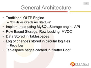 -3-


             General Architecture
• Traditional OLTP Engine
    – “Emulates Oracle Architecture”
•   Implemented using MySQL Storage engine API
•   Row Based Storage. Row Locking. MVCC
•   Data Stored in Tablespaces
•   Log of changes stored in circular log files
    – Redo logs
• Tablespace pages cached in “Buffer Pool”
 