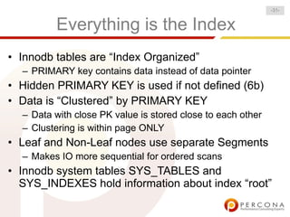 -31-


         Everything is the Index
• Innodb tables are “Index Organized”
  – PRIMARY key contains data instead of data pointer
• Hidden PRIMARY KEY is used if not defined (6b)
• Data is “Clustered” by PRIMARY KEY
  – Data with close PK value is stored close to each other
  – Clustering is within page ONLY
• Leaf and Non-Leaf nodes use separate Segments
  – Makes IO more sequential for ordered scans
• Innodb system tables SYS_TABLES and
  SYS_INDEXES hold information about index “root”
 