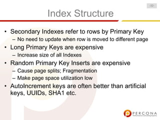 -32-


                 Index Structure
• Secondary Indexes refer to rows by Primary Key
  – No need to update when row is moved to different page
• Long Primary Keys are expensive
  – Increase size of all Indexes
• Random Primary Key Inserts are expensive
  – Cause page splits; Fragmentation
  – Make page space utilization low
• AutoIncrement keys are often better than artificial
  keys, UUIDs, SHA1 etc.
 