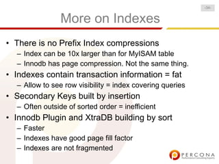 -34-


                More on Indexes
• There is no Prefix Index compressions
  – Index can be 10x larger than for MyISAM table
  – Innodb has page compression. Not the same thing.
• Indexes contain transaction information = fat
  – Allow to see row visibility = index covering queries
• Secondary Keys built by insertion
  – Often outside of sorted order = inefficient
• Innodb Plugin and XtraDB building by sort
  – Faster
  – Indexes have good page fill factor
  – Indexes are not fragmented
 