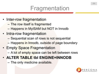 -35-


                 Fragmentation
• Inter-row fragmentation
  – The row itself is fragmented
  – Happens in MyISAM but NOT in Innodb
• Intra-row fragmentation
  – Sequential scan of rows is not sequential
  – Happens in Innodb, outside of page boundary
• Empty Space Fragmentation
  – A lot of empty space can be left between rows
• ALTER TABLE tbl ENGINE=INNODB
  – The only medicine available.
 