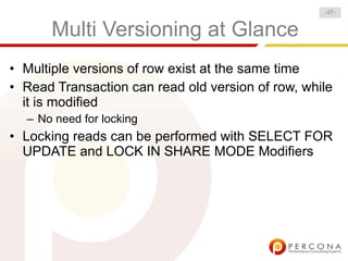 -37-


      Multi Versioning at Glance
• Multiple versions of row exist at the same time
• Read Transaction can read old version of row, while
  it is modified
  – No need for locking
• Locking reads can be performed with SELECT FOR
  UPDATE and LOCK IN SHARE MODE Modifiers
 