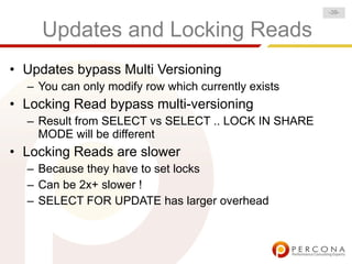 -39-


     Updates and Locking Reads
• Updates bypass Multi Versioning
  – You can only modify row which currently exists
• Locking Read bypass multi-versioning
  – Result from SELECT vs SELECT .. LOCK IN SHARE
    MODE will be different
• Locking Reads are slower
  – Because they have to set locks
  – Can be 2x+ slower !
  – SELECT FOR UPDATE has larger overhead
 