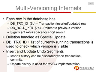 -41-


       Multi-Versioning Internals
• Each row in the database has
  – DB_TRX_ID (6b) – Transaction inserted/updated row
  – DB_ROLL_PTR (7b) - Pointer to previous version
  – Significant extra space for short rows !
• Deletion handled as Special Update
• DB_TRX_ID + list of currently running transactions is
  used to check which version is visible
• Insert and Update Undo Segments
  – Inserts history can be discarded when transaction
    commits.
  – Update history is used for MVCC implementation
 