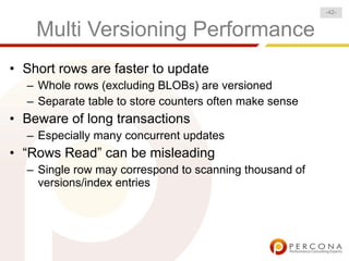 -42-


    Multi Versioning Performance
• Short rows are faster to update
  – Whole rows (excluding BLOBs) are versioned
  – Separate table to store counters often make sense
• Beware of long transactions
  – Especially many concurrent updates
• “Rows Read” can be misleading
  – Single row may correspond to scanning thousand of
    versions/index entries
 