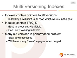 -43-


        Multi Versioning Indexes
• Indexes contain pointers to all versions
  – Index key 5 will point to all rows which were 5 in the past
• Indexes contain TRX_ID
  – Easy to check entry is visible
  – Can use “Covering Indexes”
• Many old versions is performance problem
  – Slow down accesses
  – Will leave many “holes” in pages when purged
 