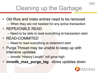 -44-


       Cleaning up the Garbage
• Old Row and index entries need to be removed
  – When they are not needed for any active transaction
• REPEATABLE READ
  – Need to be able to read everything at transaction start
• READ-COMMITED
  – Need to read everything at statement start
• Purge Thread may be unable to keep up with
  intensive updates
  – Innodb “History Length” will grow high
• innodb_max_purge_lag slows updates down
 