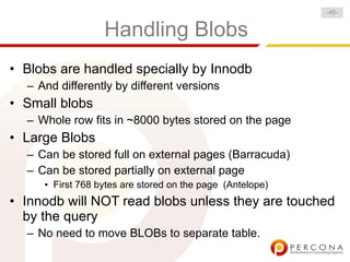 -45-


                  Handling Blobs
• Blobs are handled specially by Innodb
  – And differently by different versions
• Small blobs
  – Whole row fits in ~8000 bytes stored on the page
• Large Blobs
  – Can be stored full on external pages (Barracuda)
  – Can be stored partially on external page
     • First 768 bytes are stored on the page (Antelope)
• Innodb will NOT read blobs unless they are touched
  by the query
  – No need to move BLOBs to separate table.
 