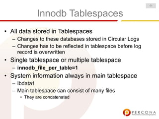 -5-


            Innodb Tablespaces
• All data stored in Tablespaces
  – Changes to these databases stored in Circular Logs
  – Changes has to be reflected in tablespace before log
    record is overwritten
• Single tablespace or multiple tablespace
  – innodb_file_per_table=1
• System information always in main tablespace
  – Ibdata1
  – Main tablespace can consist of many files
     • They are concatenated
 