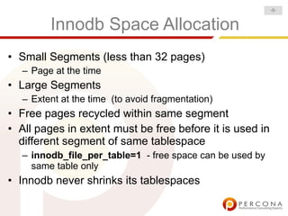 -8-


         Innodb Space Allocation
• Small Segments (less than 32 pages)
   – Page at the time
• Large Segments
   – Extent at the time (to avoid fragmentation)
• Free pages recycled within same segment
• All pages in extent must be free before it is used in
  different segment of same tablespace
   – innodb_file_per_table=1 - free space can be used by
     same table only
• Innodb never shrinks its tablespaces
 