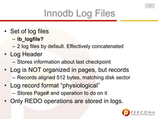 -9-


                 Innodb Log Files
• Set of log files
   – ib_logfile?
   – 2 log files by default. Effectively concatenated
• Log Header
   – Stores information about last checkpoint
• Log is NOT organized in pages, but records
   – Records aligned 512 bytes, matching disk sector
• Log record format “physiological”
   – Stores Page# and operation to do on it
• Only REDO operations are stored in logs.
 