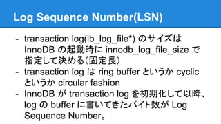 Log Sequence Number(LSN)
- transaction log(ib_log_file*) のサイズは
InnoDB の起動時に innodb_log_file_size で
指定して決める（固定長）
- transaction log は ring buffer というか cyclic
というか circular fashion
- InnoDB が transaction log を初期化して以降、
log の buffer に書いてきたバイト数が Log
Sequence Number。
 