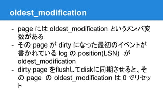 oldest_modification
- page には oldest_modification というメンバ変
数がある
- その page が dirty になった最初のイベントが
書かれている log の position(LSN)　が
oldest_modification
- dirty page をflushしてdiskに同期させると、そ
の page の oldest_modification は 0 でリセッ
ト
 