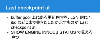 Last checkpoint at
- buffer pool 上にある更新内容を、LSN 的に *.
ibd にどこまで書きだしたか示すものが Last
checkpoint at。
- SHOW ENGINE INNODB STATUS で見える
やつ
 