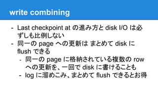 write combining
- Last checkpoint at の進み方と disk I/O は必
ずしも比例しない
- 同一の page への更新は まとめて disk に
flush できる
- 同一の page に格納されている複数の row
への更新を、一回で disk に書けることも
- log に溜めこみ、まとめて flush できるとお得
 