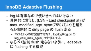InnoDB Adaptive Flushing
- log は有限なので使いきってはいけない
- 具体的に言うと、(LSN - Last checkpoint at) が
max_modified_age_sync（75%くらい）を超え
ると強制的に dirty page の flush 走る
- 75%というのは定数ではなく、 log/log0log.cc の
log_calc_max_ages() で計算してる
- なるべく強制 flush 走らないように、 adaptive
に flushing する機能
 