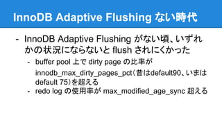 InnoDB Adaptive Flushing ない時代
- InnoDB Adaptive Flushing がない頃、いずれ
かの状況にならないと flush されにくかった
- buffer pool 上で dirty page の比率が
innodb_max_dirty_pages_pct（昔はdefault90、いまは
default 75）を超える
- redo log の使用率が max_modified_age_sync 超える
 