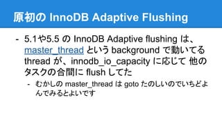 原初の InnoDB Adaptive Flushing
- 5.1や5.5 の InnoDB Adaptive flushing は、
master_thread という background で動いてる
thread が、 innodb_io_capacity に応じて 他の
タスクの合間に flush してた
- むかしの master_thread は goto たのしいのでいちどよ
んでみるとよいです
 