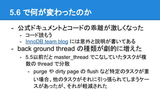5.6 で何が変わったのか
- 公式ドキュメントとコードの乖離が激しくなった
- コード読もう
- InnoDB team blog には意外と説明が書いてある
- back ground thread の種類が劇的に増えた
- 5.5以前だと master_thread でこなしていたタスクが複
数の thread で分散
- purge や dirty page の flush など特定のタスクが重
い場合、他のタスクがそれに引っ張られてしまうケー
スがあったが、それが軽減された
 