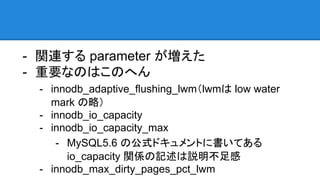 - 関連する parameter が増えた
- 重要なのはこのへん
- innodb_adaptive_flushing_lwm（lwmは low water
mark の略）
- innodb_io_capacity
- innodb_io_capacity_max
- MySQL5.6 の公式ドキュメントに書いてある
io_capacity 関係の記述は説明不足感
- innodb_max_dirty_pages_pct_lwm
 