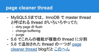 page cleaner thread
- MySQL5.5までは、 InnoDB で master thread
と呼ばれる thread がいろいろやってた
- dirty page の flush
- change buffering
- purge
- 5.6 でこれらの機能が複数の thread に分割
- 5.6 で追加された thread の一つが page
cleaner thread blogだと このへん
 