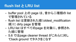 flush list と LRU list
- buffer pool 上の page は、昔から二種類の list
で管理されている
- flush list は更新された順（oldest_modification
順）に dirty page を管理
- LRU list はすべてのpage を対象に、参照され
た順に管理
- 5.6 ではpage cleaner thread がこれらに対し
てback ground でタスクをこなす
 