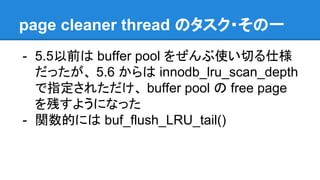 page cleaner thread のタスク・その一
- 5.5以前は buffer pool をぜんぶ使い切る仕様
だったが、 5.6 からは innodb_lru_scan_depth
で指定されただけ、 buffer pool の free page
を残すようになった
- 関数的には buf_flush_LRU_tail()
 
