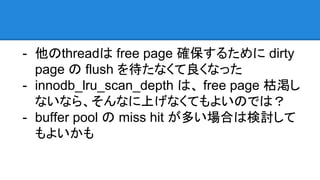 - 他のthreadは free page 確保するために dirty
page の flush を待たなくて良くなった
- innodb_lru_scan_depth は、 free page 枯渇し
ないなら、そんなに上げなくてもよいのでは？
- buffer pool の miss hit が多い場合は検討して
もよいかも
 