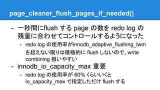 page_cleaner_flush_pages_if_needed()
- 一秒間にflush する page の数を redo log の
残量に合わせてコントロールするようになった
- redo log の使用率がinnodb_adaptive_flushing_lwm
を超えない限りは積極的に flush しないので、write
combining 狙いやすい
- innodb_io_capacity_max 重要
- redo log の使用率が 60% くらいいくと
io_capacity_max で指定しただけ flush する
 