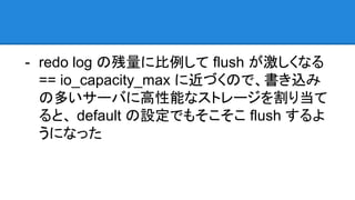 - redo log の残量に比例して flush が激しくなる
== io_capacity_max に近づくので、書き込み
の多いサーバに高性能なストレージを割り当て
ると、 default の設定でもそこそこ flush するよ
うになった
 