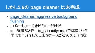 しかし5.6の page cleaner は未完成
- page_cleaner: aggressive background
flushing
- いやーしょーじきビミョーだけど
- idle気味なとき、 io_capacity（maxではない）全
開まで flush してしまうケースがありえるそうな
 