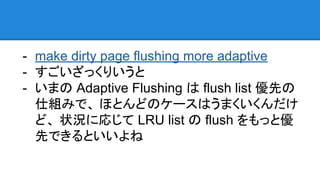 - make dirty page flushing more adaptive
- すごいざっくりいうと
- いまの Adaptive Flushing は flush list 優先の
仕組みで、 ほとんどのケースはうまくいくんだけ
ど、 状況に応じて LRU list の flush をもっと優
先できるといいよね
 
