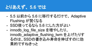 とりあえず、 5.6 では
- 5.5 以前から 5.6 に移行するだけで、 Adaptive
Flushing が賢くなる
- SSD使ってるなら 5.6 にした方がよい
- innodb_log_file_size を増やしたり、
innodb_adaptive_flushing_lwm を上げたりす
るのは、SSDの書き込み寿命を伸ばすのに効
果的ですねきっと
 