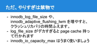 ただ、やりすぎは禁物で
- innodb_log_file_size や、
innodb_adaptive_flushing_lwm を増やすと、
クラッシュリカバリの時間ふえます。
- log_file_size がデカすぎると page cache 持っ
て行かれます
- innodb_io_capacity_max はうまく使いましょう
 