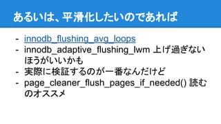 あるいは、平滑化したいのであれば
- innodb_flushing_avg_loops
- innodb_adaptive_flushing_lwm 上げ過ぎない
ほうがいいかも
- 実際に検証するのが一番なんだけど
- page_cleaner_flush_pages_if_needed() 読む
のオススメ
 