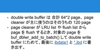 - double write buffer は 合計 64*2 page、 page
cleaner が主に使うのはそのうちの 120 page
- page cleaner が LRU list や flush list から
page を flush するとき、対象の page を
buf_dblwr_add_to_batch() して double write
buffer にためて、最後に ibdata1 と *.ibd に書
き出す。
 
