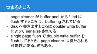 つまるところ
- page cleaner が buffer pool から *.ibd に
flush するところは、 buffering されている
- disk へ書き出すところは double write buffer
によって serialize されてる
- single page flush で double write buffer を
flush してるとき、 page cleaner は待たされる
可能性がある。逆もある。
 