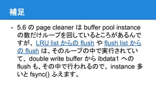 補足
- 5.6 の page cleaner は buffer pool instance
の数だけループを回しているところがあるんで
すが、 LRU list からの flush や flush list から
の flush は、そのループの中で実行されてい
て、 double write buffer から ibdata1 への
flush も、その中で行われるので、 instance 多
いと fsync() ふえます。
 