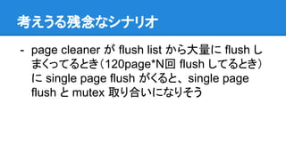 考えうる残念なシナリオ
- page cleaner が flush list から大量に flush し
まくってるとき（120page*N回 flush してるとき）
に single page flush がくると、 single page
flush と mutex 取り合いになりそう
 