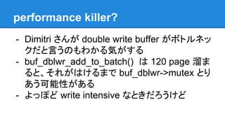 performance killer?
- Dimitri さんが double write buffer がボトルネッ
クだと言うのもわかる気がする
- buf_dblwr_add_to_batch() は 120 page 溜ま
ると、それがはけるまで buf_dblwr->mutex とり
あう可能性がある
- よっぽど write intensive なときだろうけど
 
