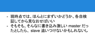 - Dimitri さんが懸念するような問題は、現状では
あまり普及してないハイエンドなサーバじゃない
と発生しにくいと思うので
- 現時点では、ほんとにまずいかどうか、各自検
証してから見なおせばいい
- そもそも、そんなに書き込み激しい master だっ
たとしたら、 slave 追いつけないかもしれないし
 