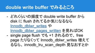 double write buffer でみるところ
- どれくらいの頻度で double write buffer から
disk に flush されてるか気になるなら
Innodb_dblwr_writes や
Innodb_dblwr_pages_written を見ればOK
- single page flush でも +1 されるので、 free
page たりなくって Innodb_dblwr_writes 増えて
るなら、 innodb_lru_scan_depth 見なおすとか
 