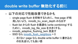 double write buffer 無効化する前に
- 以下の対応で性能改善できるかも
- single page flush を抑制するために、 free page が枯
渇しないよう、 innodb_lru_scan_depth みなおす
- flush list からの flush を最適化（write combining）する
ために、 innodb_log_file_size を大きくする。
- innodb_adaptive_flushing_lwm 見直す
- SSD なら innodb_flush_neighbors = 0
- 古くない page なら double write buffer に書き込む
のを先送りしても良い感
 