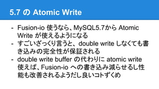 5.7 の Atomic Write
- Fusion-io 使うなら、MySQL5.7から Atomic
Write が使えるようになる
- すごいざっくり言うと、 double write しなくても書
き込みの完全性が保証される
- double write buffer の代わりに atomic write
使えば、Fusion-io への書き込み減らせるし性
能も改善されるようだし良いコトずくめ
 