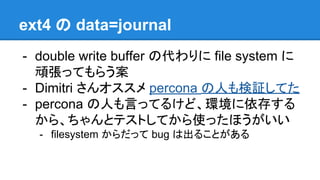 ext4 の data=journal
- double write buffer の代わりに file system に
頑張ってもらう案
- Dimitri さんオススメで、 percona の人も検証し
てたのですが
- percona の人も言ってるけど、環境に依存する
から、ちゃんとテストしてから使ったほうがいい
- filesystem からだって bug は出ることがある
 