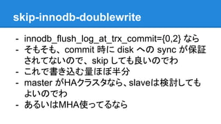 skip-innodb-doublewrite
- innodb_flush_log_at_trx_commit={0,2} なら
- そもそも、 commit 時に disk への sync が保証
されてないので、 skip しても良いのでわ
- これで書き込む量ほぼ半分
- master がHAクラスタなら、slaveは検討しても
よいのでわ
- あるいはMHA使ってるなら
 