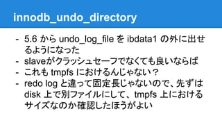 innodb_undo_directory
- 5.6 から undo_log_file を ibdata1 の外に出せ
るようになった
- slave 壊れたとき、データ復旧しないなら
- これも tmpfs におけるんじゃない？
- redo log と違って固定長じゃないので、先ずは
disk 上で別ファイルにして、 tmpfs 上における
サイズなのか確認したほうがよい
 