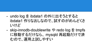 - undo log を ibdata1 の外に出そうとすると
ibdata1 作りなおしなので、試すのがめんどくさ
いけど
- skip-innodb-doublewrite や redo log を tmpfs
に移動するだけなら、 mysqld 再起動だけで済
むので、運用上試しやすい
 