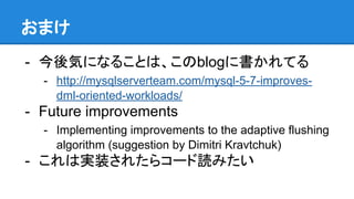 おまけ
- 今後気になることは、このblogに書かれてる
- http://mysqlserverteam.com/mysql-5-7-improves-
dml-oriented-workloads/
- Future improvements
- Implementing improvements to the adaptive flushing
algorithm (suggestion by Dimitri Kravtchuk)
- これは実装されたらコード読みたい
 